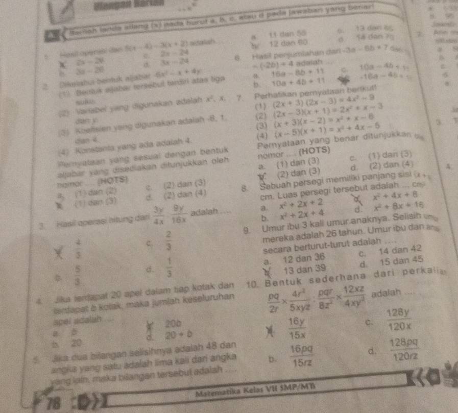 Blengen Bärta
8 96
A Rarlish ladde allang (x) sada hurut a, b. c. alau d pade jawaban yang benar
L1 dân 55 6. 13 dan a5
Joaets
6 Hest operant das S 5(x-4)=3(x+2) rtaliah a Thể 12 dạn 60 o 14 dan 75 2 Arn m
2x-24 6. Hasil perjumiahan dan -3d -6b+7 a 8
2x-24 σ 3x-24 (-2b)+4
6 3x-26
2
2. . Dikaishui bentuk aljabar 6x^2-x+4y adalah
(*) Bentuk ajabar tersebul terdiri atas liga 8. 16a-8b+11 10a-4b+1 B
b. 10a+4b+11 -16a-48=a
(2) Varisbel yang digunakan adalah x^2 , x. 7. Perhatikan peryataan berkut!
(1) (2x+3)(2x-3)=4x^2-9
(3) Koefisien yang digunakan adalah -8, 1. (2) (2x-3)(x+1)=2x^2+x-3
dian y
(3) (x+3)(x-2)=x^2+x-6
dan 4
(4) Konstanta yang ada adalah 4. (4) (x-5)(x+1)=x^2+4x-5
Pemyalaan yáng sesual dengan bentuk  Pernyataan yang benár ditunjukkan  
aljabar yang disediakan ditunjukkan oleh nomor .... (HOTS) c. (1) dan (3)
a. (1) dan (3)
(2) dan (3) d. (2) dan (4) A
namor .... (HOTS)
a, (1) dan (2) c. (2) dan (3) 8. Sebuah persegi memiliki panjang sisi (x+1
(1) dan (3) d. (2) dan (4)
cm. Luas persegi tersebut adalah ... ca
b. x^2+2x+4 d x^2+8x+16
3. Hasil operasi hitung dari  3y/4x ·  9y/16x  adalah a. x^2+2x+2 a x^2+4x+8
9. Umur ibu 3 kall umur.anaknya. Selisih n
X  4/3 
ς  2/3 
mereka adalah 26 tahun. Umur ibu dan 
secara berturut-turut adalah
 5/3 
d.  1/3  a. 12 dan 36 c. 14 dan 42
13 dan 39 d. 15 dan 45
4. Jika terdapat 20 apel dalam tap kotak dan 10. Bentuk sederhana dari perkalia
lendapet & kolak, maka jumlah keseluruhan
spel adalah  pq/2r *  4r^2/5xyz : pqr/8z^2 *  12xz/4xy^2 
adaiah
20b
b 20 d. 20+b C.  128y/120x 
a ǎ
 16y/15x 
5.  Jika dua bilangan selisihnya adalah 48 dan
angka yang satu adalah lima kali dari angka b.
yang lain, maka bilangan tersebut adalah ....  16pq/15rz  d.  128pq/120rz 
T Matematika Kelas VI SMP/MB