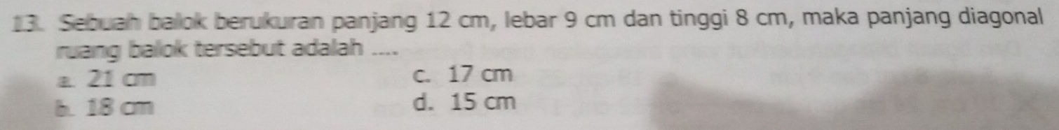 Sebuah balok berukuran panjang 12 cm, lebar 9 cm dan tinggi 8 cm, maka panjang diagonal
ruang balok tersebut adalah ....
a. 21 cm c. 17 cm
b. 18 cm d. 15 cm