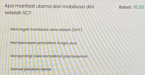 Apa manfaat utama dari mobilisasi dini Bobot: 10.00
setelah SC?
Mencegah trombosis vena dalam (DVT)
Mempercepat pemulihan fungsi usus
Mengurangi risiko komplikasi pascaoperasi
Semua jawaban benar