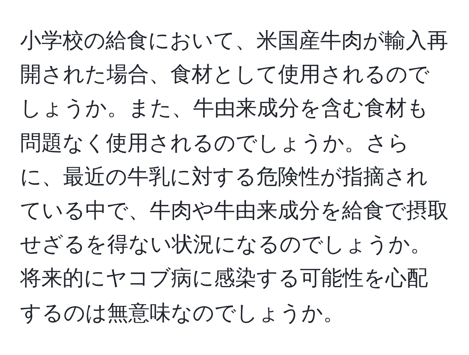 小学校の給食において、米国産牛肉が輸入再開された場合、食材として使用されるのでしょうか。また、牛由来成分を含む食材も問題なく使用されるのでしょうか。さらに、最近の牛乳に対する危険性が指摘されている中で、牛肉や牛由来成分を給食で摂取せざるを得ない状況になるのでしょうか。将来的にヤコブ病に感染する可能性を心配するのは無意味なのでしょうか。