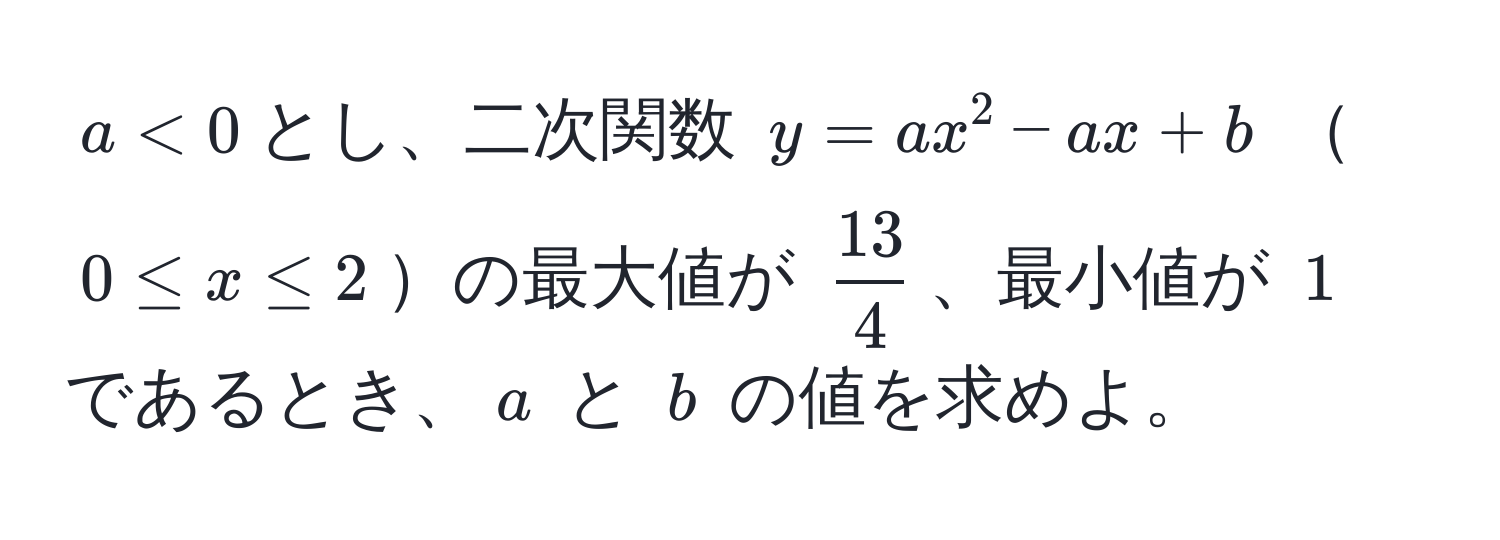 $a < 0$とし、二次関数 $y = ax^(2 - ax + b$ $0 ≤ x ≤ 2$の最大値が $frac13)4$、最小値が $1$ であるとき、$a$ と $b$ の値を求めよ。