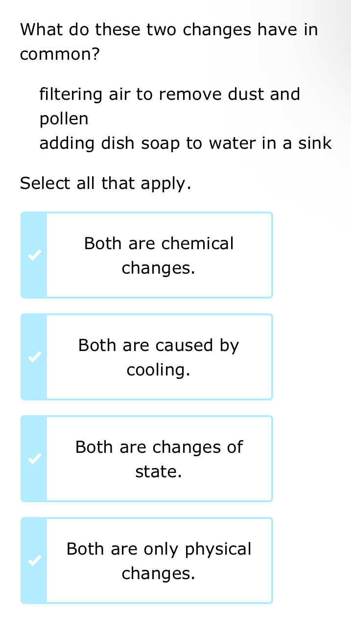 What do these two changes have in
common?
filtering air to remove dust and
pollen
adding dish soap to water in a sink 
Select all that apply.
Both are chemical
changes.
Both are caused by
cooling.
Both are changes of
state.
Both are only physical
changes.