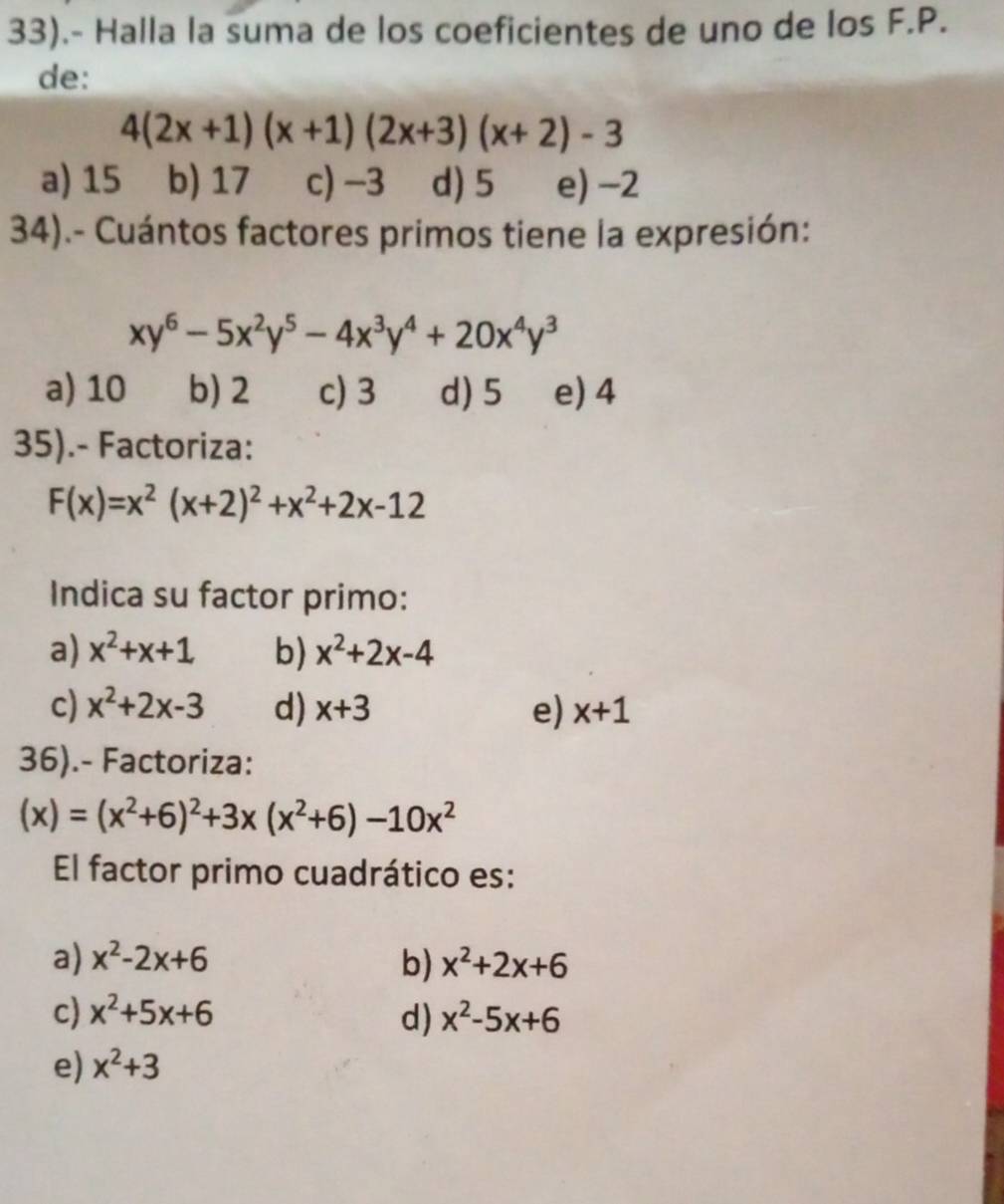 33).- Halla la suma de los coeficientes de uno de los F.P.
de:
4(2x+1)(x+1)(2x+3)(x+2)-3
a) 15 b) 17 c) -3 d) 5 e) −2
34).- Cuántos factores primos tiene la expresión:
xy^6-5x^2y^5-4x^3y^4+20x^4y^3
a) 10 b) 2 c) 3 d) 5 e) 4
35).- Factoriza:
F(x)=x^2(x+2)^2+x^2+2x-12
Indica su factor primo:
a) x^2+x+1 b) x^2+2x-4
c) x^2+2x-3 d) x+3 e) x+1
36).- Factoriza:
(x)=(x^2+6)^2+3x(x^2+6)-10x^2
El factor primo cuadrático es:
a) x^2-2x+6 b) x^2+2x+6
c) x^2+5x+6 d) x^2-5x+6
e) x^2+3