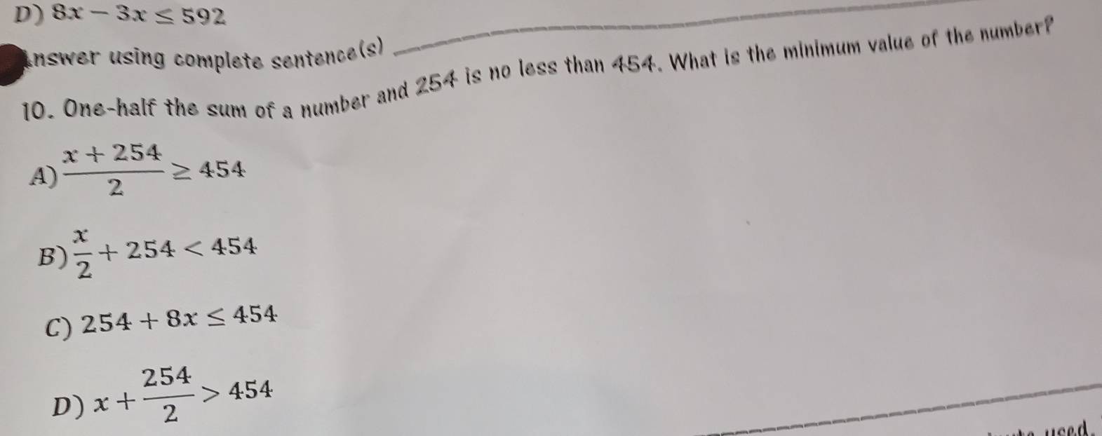 D) 8x-3x≤ 592
Inswer using complete sentence(s)
10. One-half the sum of a number and 254 is no less than 454. What is the minimum value of the number?
A)  (x+254)/2 ≥ 454
B)  x/2 +254<454</tex>
C) 254+8x≤ 454
D) x+ 254/2 >454