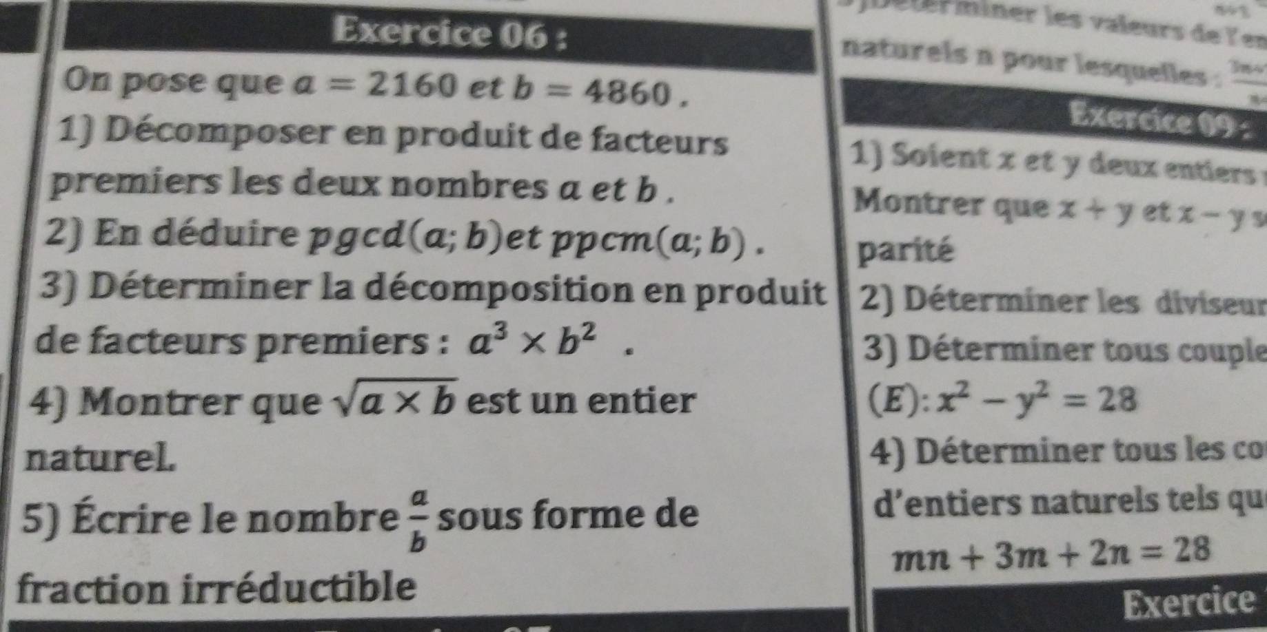 Déter miner les valeurs de ler 
Exercice 06 : 
naturels n pour lesquelles . 
On pose que a=2160 et b=4860.  3nv/n 
Exercice 09 : 
1) Décomposer en produit de facteurs 
1) oient x e y deux entiers 
premiers les deux nombres a et b. Montrer que x+y et x-ys
2) En déduire pgcd (a;b) et ppcm (a;b). 
parité 
3) Déterminer la décomposition en produit 2) Déterminer les diviseur 
de facteurs premiers : a^3* b^2. 3) Déterminer tous couple 
4) Montrer que sqrt(a* b) est un entier (E): x^2-y^2=28
naturel. 4) Déterminer tous les co 
5) Écrire le nombre  a/b  sous forme de d’entiers naturels tels qu
mn+3m+2n=28
fraction irréductible 
Exercice