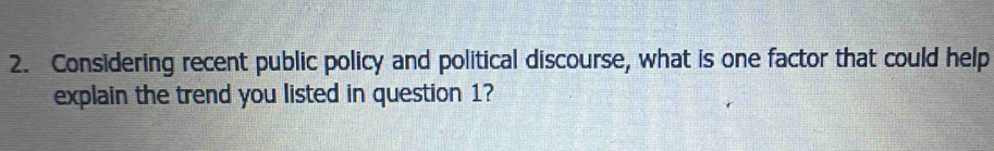 Considering recent public policy and political discourse, what is one factor that could help 
explain the trend you listed in question 1?