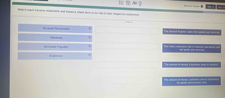 AA Mark FGe Review Pc →
Match each income statement and balance sheet term to its role in their respective statements.
o o o o
Account Receivable The amount of gross sales from goods and services
Revenue
Accounts Payable The costs a business has to maintain operations and
sell goods and services.
Expenses + 7/4 +
The amount of money a business owes to vendors.
The amount of money customers owe to a business
for goods and services sold.