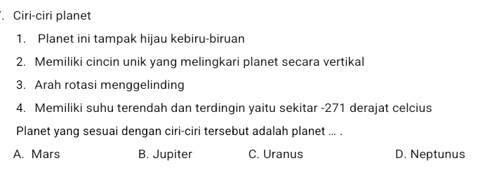 Ciri-ciri planet
1. Planet ini tampak hijau kebiru-biruan
2. Memiliki cincin unik yang melingkari planet secara vertikal
3. Arah rotasi menggelinding
4. Memiliki suhu terendah dan terdingin yaitu sekitar -271 derajat celcius
Planet yang sesuai dengan ciri-ciri tersebut adalah planet ... .
A. Mars B. Jupiter C. Uranus D. Neptunus