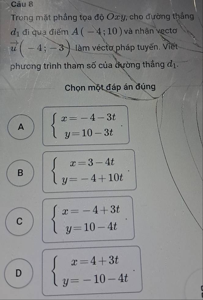 Trong mặt phẳng tọa độ Oxy, cho đường thẳng
d_1 đi quạ điểm A(-4;10) và nhận vectơ
vector u(-4;-3) làm véctơ pháp tuyến. Viết
phương trình tham số của đường thắng d_1. 
Chọn một đáp án đúng
A beginarrayl x=-4-3t y=10-3tendarray.
B beginarrayl x=3-4t y=-4+10tendarray.
C beginarrayl x=-4+3t y=10-4tendarray.
D beginarrayl x=4+3t y=-10-4tendarray..