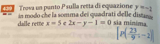 439 Trova un punto P sulla retta di equazione y=-2
in modo che la somma dei quadrati delle distanze 
dalle rette x=5 e 2x-y-1=0 sia minima.
[P( 23/9 ;-2)]