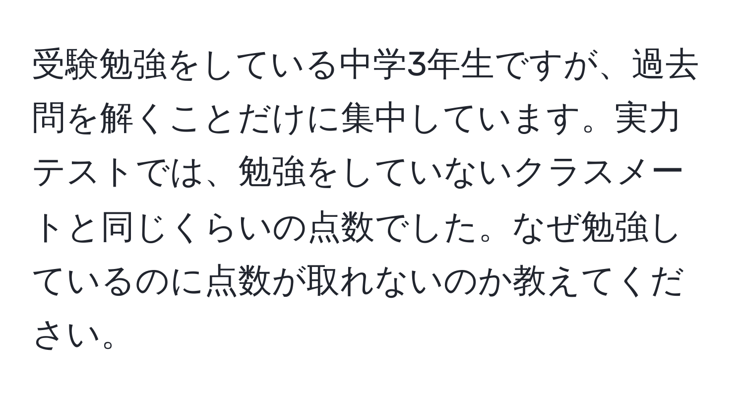 受験勉強をしている中学3年生ですが、過去問を解くことだけに集中しています。実力テストでは、勉強をしていないクラスメートと同じくらいの点数でした。なぜ勉強しているのに点数が取れないのか教えてください。