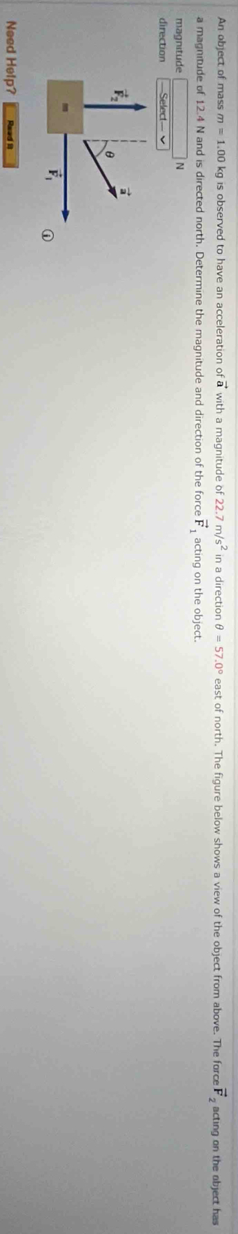 An object of mass m=1.00kg is observed to have an acceleration o vector a with a magnitude of 22.7m/s^2 in a direction θ =57.0° east of north. The figure below shows a view of the object from above. The force vector F_2 acting on the object has
a magnitude of 12.4 N and is directed north. Determine the magnitude and direction of the force vector F_1 acting on the object.
magnitude N
direction Select
a
vector F_2 θ
vector F_1 n
Need Help? Read it