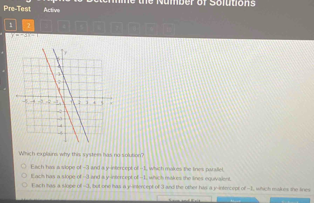 the Number of Solutions
Pre-Test Active
1 2 4 5 7 q ì
y=-3x-1
Which explains why this system has no solution?
Each has a slope of -3 and a y-intercept of -1, which makes the lines parallel.
Each has a slope of --3 and a y-intercept of --1, which makes the lines equivalent.
Each has a slope of -3, but one has a y-intercept of 3 and the other has a y-intercept of -1, which makes the lines