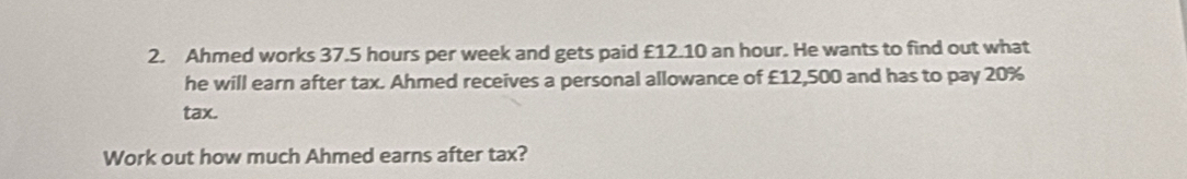 Ahmed works 37.5 hours per week and gets paid £12.10 an hour. He wants to find out what 
he will earn after tax. Ahmed receives a personal allowance of £12,500 and has to pay 20%
tax. 
Work out how much Ahmed earns after tax?