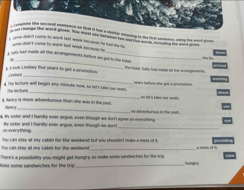 Complete the second sentence so that it has a similar meaning to the first sentence, using the word given 
pe not change the word given. You must use between two and five words, including the word given 
Jamie didn't come to work last week because he had the flu 
Jamie didn't come to work last week because he 
down 
. Sally had made all the arrangements before we got to the hotel 
By_ 
the flu. 
arrived 
the hotel, Sally had made all the arrangements. 
3. It took Lindsey five years to get a promotion. 
Lindsey_ 
working 
years before she got a promotion. 
. The lecture will begin any minute now, so let's take our seats. 
The lecture_ about 
, so let's take our seats. 
5. Nancy is more adventurous than she was in the past. 
use 
Nancy _so adventurous in the past. 
6. My sister and I hardly ever argue, even though we don't agree on everything. 
eye 
My sister and I hardly ever argue, even though we don't 
on everything. 
_ 
You can stay at my cabin for the weekend but you shouldn't make a mess of it. providing 
You can stay at my cabin for the weekend _a mess of it. 
There's a possibility you might get hungry, so make some sandwiches for the trip. case 
Make some sandwiches for the trip_ hungry.