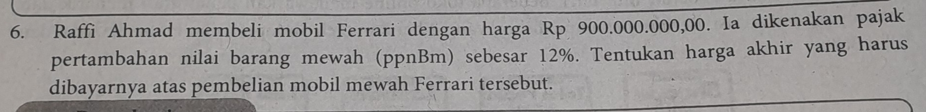 Raffi Ahmad membeli mobil Ferrari dengan harga Rp 900.000.000,00. Ia dikenakan pajak 
pertambahan nilai barang mewah (ppnBm) sebesar 12%. Tentukan harga akhir yang harus 
dibayarnya atas pembelian mobil mewah Ferrari tersebut.