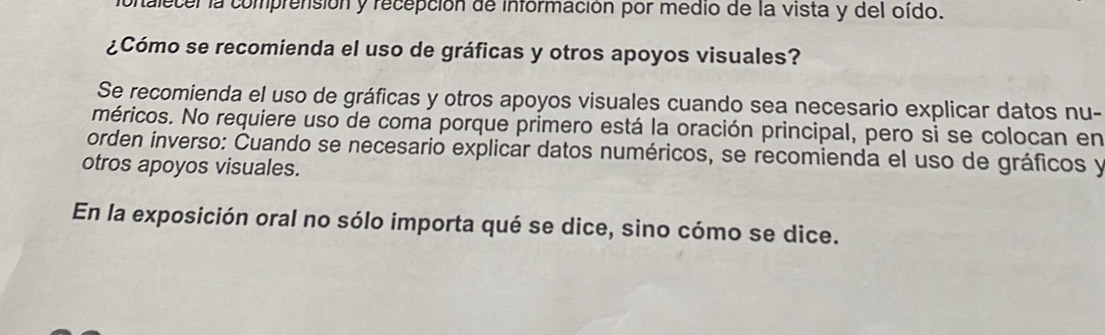 talecer la comprensión y recepción de información por medio de la vista y del oido. 
¿Cómo se recomienda el uso de gráficas y otros apoyos visuales? 
Se recomienda el uso de gráficas y otros apoyos visuales cuando sea necesario explicar datos nu- 
méricos. No requiere uso de coma porque primero está la oración principal, pero si se colocan en 
orden inverso: Cuando se necesario explicar datos numéricos, se recomienda el uso de gráficos y 
otros apoyos visuales. 
En la exposición oral no sólo importa qué se dice, sino cómo se dice.