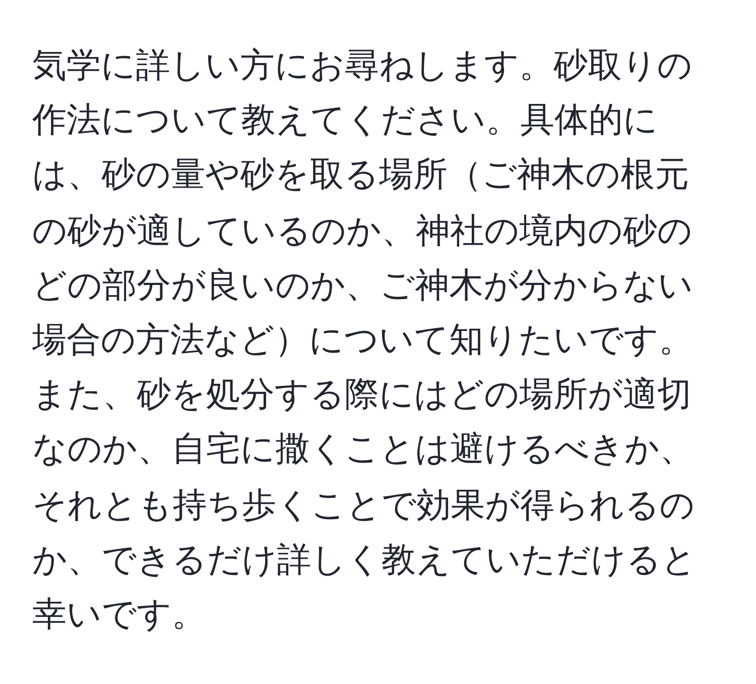 気学に詳しい方にお尋ねします。砂取りの作法について教えてください。具体的には、砂の量や砂を取る場所ご神木の根元の砂が適しているのか、神社の境内の砂のどの部分が良いのか、ご神木が分からない場合の方法などについて知りたいです。また、砂を処分する際にはどの場所が適切なのか、自宅に撒くことは避けるべきか、それとも持ち歩くことで効果が得られるのか、できるだけ詳しく教えていただけると幸いです。