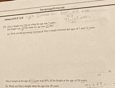 Percentage & interest 
Jaruary 2015 1F Q.19 
(1) Eloy's height was 125 cm when his ago was 7 years. 
His height was 153 cm when his age was 12 years
(2) Work out the percentage increase in Eloy's height between the ages of 7 and 12 years. 
(3) 
Eloy's height at the age of 12 years was 85% of his height at the age of 20 years. 
(b) Work out Eloy's beight when his age was 20 years.