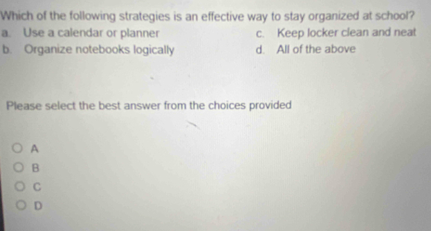 Which of the following strategies is an effective way to stay organized at school?
a. Use a calendar or planner c. Keep locker clean and neat
b. Organize notebooks logically d. All of the above
Please select the best answer from the choices provided
A
B
C
D