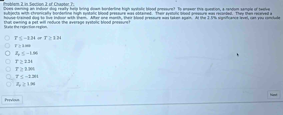 Problem 2 in Section 2 of Chapter 7:
Does owning an indoor dog really help bring down borderline high systolic blood pressure? To answer this question, a random sample of twelve
subjects with chronically borderline high systolic blood pressure was obtained. Their systolic blood pressure was recorded. They then received a
house-trained dog to live indoor with them. After one month, their blood pressure was taken again. At the 2.5% significance level, can you conclude
that owning a pet will reduce the average systolic blood pressure?
State the rejection region.
T≤ -2.24 or T≥ 2.24
T≥ 2.069
Z_p≤ -1.96
T≥ 2.24
T≥ 2.201
T≤ -2.201
Z_p≥ 1.96
Next
Previous