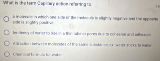 What is the term Capillary action referring to 0 p
a molecule in which one side of the molecule is slightly negative and the opposite
side is slightly positive
tendency of water to rise in a thin tube or pores due to cohesion and adhesion
Attraction between molecules of the same substance; ex: water sticks to water
Chemical formula for water