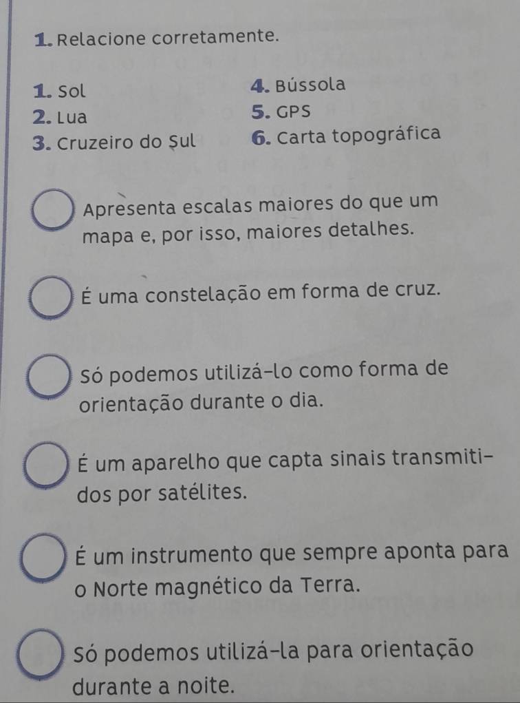 Relacione corretamente.
1. Sol 4. Bússola
2. Lua 5. GPS
3. Cruzeiro do Sul 6. Carta topográfica
Apresenta escalas maiores do que um
mapa e, por isso, maiores detalhes.
É uma constelação em forma de cruz.
Só podemos utilizá-lo como forma de
orientação durante o dia.
É um aparelho que capta sinais transmiti-
dos por satélites.
É um instrumento que sempre aponta para
o Norte magnético da Terra.
Só podemos utilizá-la para orientação
durante a noite.