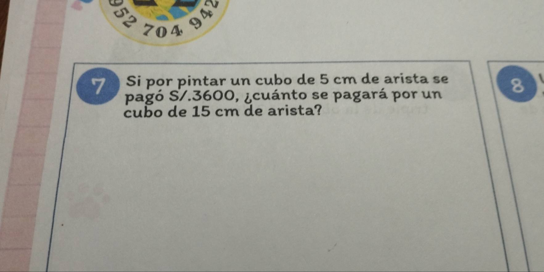 947 
§2 704 
7 Si por pintar un cubo de 5 cm de arista se 
8 
pagó S/. 3600, ¿cuánto se pagará por un 
cubo de 15 cm de arista?