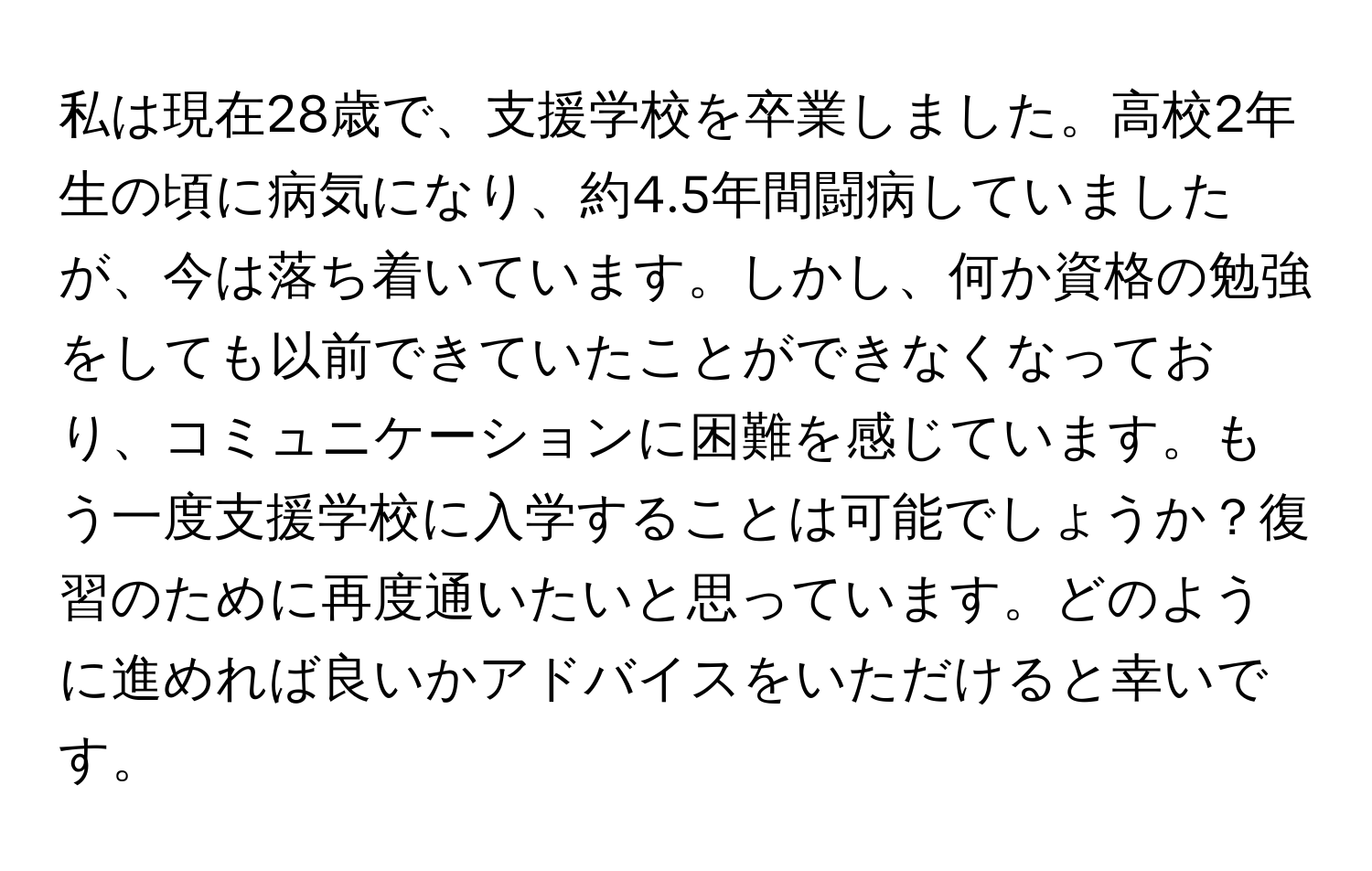 私は現在28歳で、支援学校を卒業しました。高校2年生の頃に病気になり、約4.5年間闘病していましたが、今は落ち着いています。しかし、何か資格の勉強をしても以前できていたことができなくなっており、コミュニケーションに困難を感じています。もう一度支援学校に入学することは可能でしょうか？復習のために再度通いたいと思っています。どのように進めれば良いかアドバイスをいただけると幸いです。