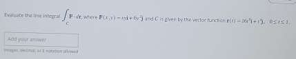 Evaluate the line integral ∈t _CF· dr. where F(x,y)=xyi+6y^2j and C is given by the vector function r(t)=16t^6i+r^4j, 0≤ t≤ 1. 
Add your answer 
Integer, diecimal, or E notation allowed