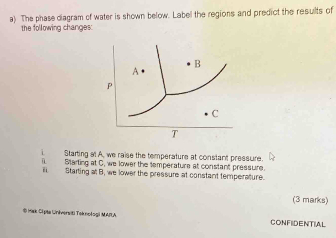 The phase diagram of water is shown below. Label the regions and predict the results of 
the following changes:
B
A 
P
C
T 
L Starting at A, we raise the temperature at constant pressure. 
i Starting at C, we lower the temperature at constant pressure. 
ⅲ. Starting at B, we lower the pressure at constant temperature. 
(3 marks) 
© Hak Cipta Universiti Teknologi MARA CONFIDENTIAL