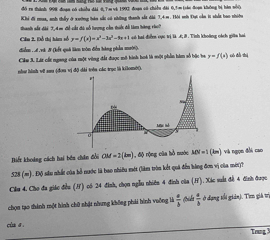 Cầu 1. Anh Đặt cản làm hãng rao sát xùng quanh vướn nha, sau kh 
đó ra thành 998 đoạn có chiều dài 0,7m và 1992 đoạn có chiều dài 0,5m (các đoạn không bị hàn nối). 
Khi đi mua, anh thấy ở xưởng bán sắt có những thanh sắt dài 7,4m. Hỏi anh Đạt cần ít nhất bao nhiêu 
thanh sắt dài 7,4m đề cắt đủ số lượng cần thiết để làm hàng rào? 
Câu 2. Đồ thị hàm số y=f(x)=x^3-3x^2-9x+1 có hai điểm cực trị là A; B . Tính khoảng cách giữa hai 
điểm . A .và B (kết quả làm tròn đến hàng phần mười). 
Câu 3. Lát cắt ngang của một vùng đất được mô hình hoá là một phần hàm số bậc ba y=f(x) có đồ thị 
như hình vẽ sau (đơn vị độ dài trên các trục là kilomét). 
Biết khoảng cách hai bên chân đồi OM=2(km) , độ rộng của hồ nước MN=1 (km) và ngọn đồi cao
528 (m). Độ sâu nhất của hồ nước là bao nhiêu mét (làm tròn kết quả đến hàng đơn vị của mét)? 
Câu 4. Cho đa giác đều (H) có 24 đinh, chọn ngẫu nhiên 4 đinh của (H). Xác suất đề 4 đinh được 
chọn tạo thành một hình chữ nhật nhưng không phải hình vuông là  a/b  (biết  a/b  ở dạng tối giản). Tìm giá trị 
của α . 
Trang 3