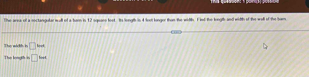 This question: 1 point(s) possible
The area of a rectangular wall of a barn is 12 square feet. Its length is 4 feet longer than the width. Find the length and width of the wall of the barn.
The width is □ feet.
The length is □ feet.