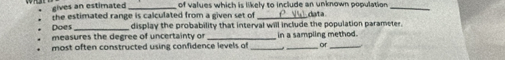 gives an estimated _of values which is likely to include an unknown population_ 
the estimated range is calculated from a given set of _data 
Does _display the probability that interval will include the population parameter. 
measures the degree of uncertainty or _in a sampling method. 
most often constructed using confidence levels of_ j_ or_