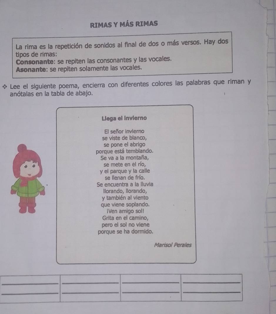 RIMAS Y MÁS RIMAS 
La rima es la repetición de sonidos al final de dos o más versos. Hay dos 
tipos de rimas: 
Consonante: se repiten las consonantes y las vocales. 
Asonante: se repiten solamente las vocales. 
Lee el siguiente poema, encierra con diferentes colores las palabras que riman y 
anótalas en la tabla de abajo. 
Liega el invierno 
El señor invierno 
se viste de blanco, 
se pone el abrigo 
porque está temblando. 
Se va a la montaña, 
se mete en el río, 
y el parque y la calle 
se llenan de frío. 
Se encuentra a la lluvia 
Ilorando, Ilorando, 
y también al viento 
que viene soplando. 
¡Ven amigo sol! 
Grita en el camino, 
pero el sol no viene 
porque se ha dormido. 
Marisol Perales 
_ 
__ 
_ 
_ 
__ 
_