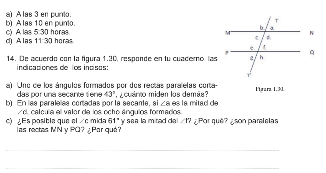 a) A las 3 en punto.
b) A las 10 en punto.
c) A las 5:30 horas.
d) A las 11:30 horas.
14. De acuerdo con la figura 1.30, responde en tu cuaderno las
indicaciones de los incisos:
a) Uno de los ángulos formados por dos rectas paralelas corta-
Figura 1.30.
das por una secante tiene 43° , ¿ cuánto miden los demás?
b) En las paralelas cortadas por la secante, si ∠ a es la mitad de
∠ d , calcula el valor de los ocho ángulos formados.
c) ¿Es posible que el ∠ c mida 61° y sea la mitad del ∠ f ? ¿Por qué? ¿son paralelas
las rectas MN y PQ? ¿Por qué?
_
_