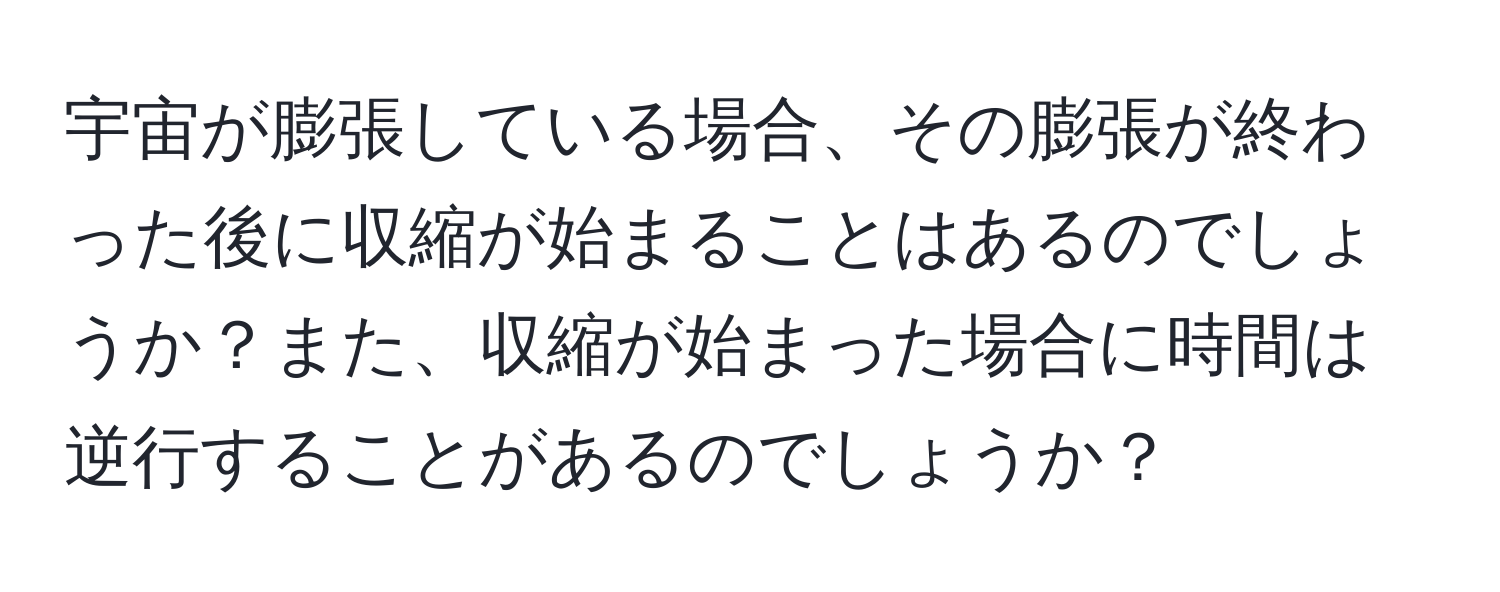 宇宙が膨張している場合、その膨張が終わった後に収縮が始まることはあるのでしょうか？また、収縮が始まった場合に時間は逆行することがあるのでしょうか？