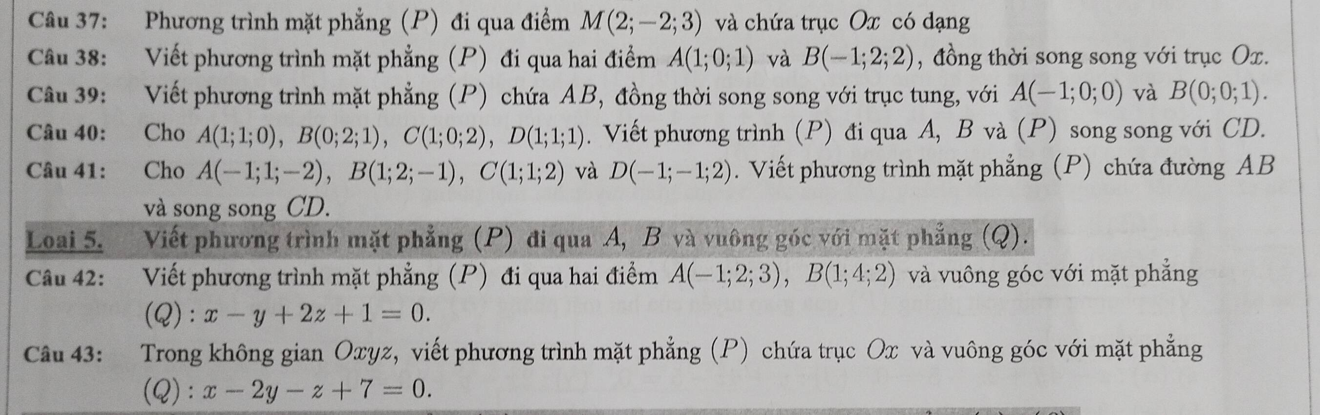 Phương trình mặt phẳng (P) đi qua điểm M(2;-2;3) và chứa trục Ox có dạng 
Câu 38: Viết phương trình mặt phẳng (P) đi qua hai điểm A(1;0;1) và B(-1;2;2) , đồng thời song song với trục Ox. 
Câu 39: Viết phương trình mặt phẳng (P) chứa AB, đồng thời song song với trục tung, với A(-1;0;0) và B(0;0;1). 
Câu 40: Cho A(1;1;0), B(0;2;1), C(1;0;2), D(1;1;1). Viết phương trình (P) đi qua A, B và (P) song song với CD. 
Câu 41: Cho A(-1;1;-2), B(1;2;-1), C(1;1;2) và D(-1;-1;2). Viết phương trình mặt phẳng (P) chứa đường AB
và song song CD. 
Loai 5. Viết phương trình mặt phẳng (P) đi qua A, B và vuông góc với mặt phẳng (Q). 
Câu 42: : Viết phương trình mặt phẳng (P) đi qua hai điểm A(-1;2;3), B(1;4;2) và vuông góc với mặt phẳng 
(Q): x-y+2z+1=0. 
Câu 43: Trong không gian Oxyz, viết phương trình mặt phẳng (P) chứa trục Ox và vuông góc với mặt phẳng 
(Q): x-2y-z+7=0.