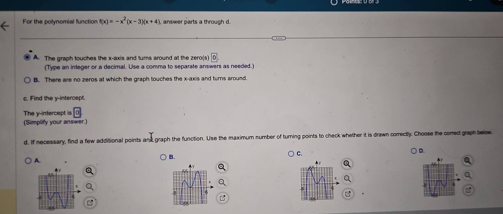 For the polynomial function f(x)=-x^2(x-3)(x+4) , answer parts a through d.
A. The graph touches the x-axis and turns around at the zero(s)
(Type an integer or a decimal. Use a comma to separate answers as needed.)
B. There are no zeros at which the graph touches the x-axis and turns around.
c. Find the y-intercept.
The y-intercept is
(Simplify your answer.)
d. If necessary, find a few additional points and graph the function. Use the maximum number of turning points to check whether it is drawn correctly. Choose the correct graph below
A.
B.
C.
D.
A