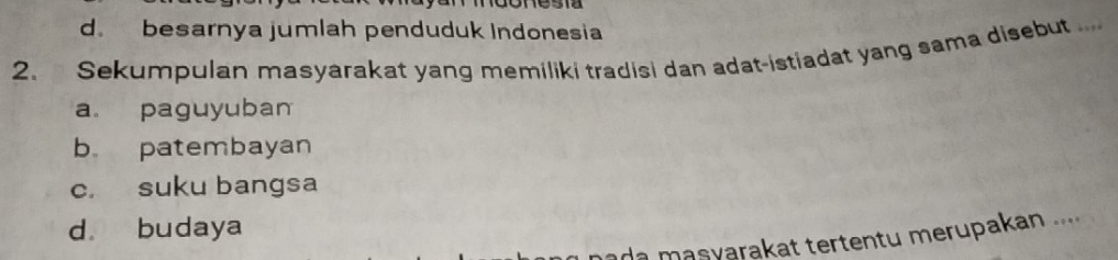 d. besarnya jumlah penduduk Indonesia
2. Sekumpulan masyarakat yang memiliki tradisi dan adat-istiadat yang sama disebut ....
a paguyuban
b patembayan
c. suku bangsa
d. budaya
ada masyarakat tertentu merupakan ....