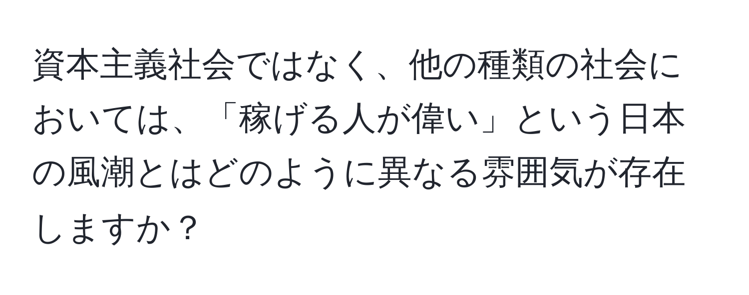 資本主義社会ではなく、他の種類の社会においては、「稼げる人が偉い」という日本の風潮とはどのように異なる雰囲気が存在しますか？