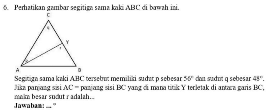 Perhatikan gambar segitiga sama kaki ABC di bawah ini. 
Segitiga sama kaki ABC tersebut memiliki sudut p sebesar 56° dan sudut q sebesar 48°. 
Jika panjang sisi AC= panjang sisi BC yang di mana titik Y terletak di antara garis BC, 
maka besar sudut r adalah... 
Jawaban: ... º