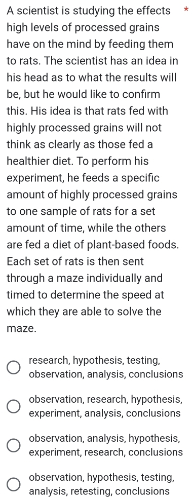 A scientist is studying the effects *
high levels of processed grains
have on the mind by feeding them
to rats. The scientist has an idea in
his head as to what the results will
be, but he would like to confirm
this. His idea is that rats fed with
highly processed grains will not
think as clearly as those fed a
healthier diet. To perform his
experiment, he feeds a specific
amount of highly processed grains
to one sample of rats for a set
amount of time, while the others
are fed a diet of plant-based foods.
Each set of rats is then sent
through a maze individually and
timed to determine the speed at
which they are able to solve the
maze.
research, hypothesis, testing,
observation, analysis, conclusions
observation, research, hypothesis,
experiment, analysis, conclusions
observation, analysis, hypothesis,
experiment, research, conclusions
observation, hypothesis, testing,
analysis, retesting, conclusions