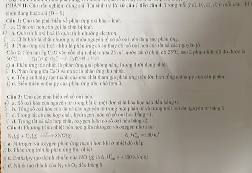 PHAN II. Câu trắc nghiệm đúng sai. Thí sinh trả lời từ câu 1 đến câu 4. Trong mỗi ya),b),c) ), d) é mỗi câu, thí 
chọn đúng hoặc sai.(D— S)
Câu 1: Cho các phát biểu về phân ứng oxi hóa - khứ,
Sa. Chất oxi hoá còn gọi là chất bị khứ.
b. Quá trình oxi hoá là quá trình nhường electron.
S c. Chất khứ là chất nhường c, chứa nguyên tổ có số oxi hóa tăng sau phản ứng.
F d. Phân ứng oxi hoá - khứ là phân ứng có sự thay đổi số oxi hoá của tất cá các nguyên tổ
Câu 2: Hòa tan 5g CaO vào cốc chịu nhiệt chứa 25 mL nước cất ở nhiệt độ 25°C , sau 2 phút nhiệt độ đo được là
50°C
L) a. Phản ứng tòa nhiệt là phân ứng giải phóng năng lượng dưới dạng nhiệt.
b. Phân ứng giữa CaO và nước là phân ứng thu nhiệt.
5 c. Tổng enthalpy tạo thành của các chất tham gia phân ứng trên lớn hơn tổng enthalpy của sân phẩm
Đ d. Biến thiên enthalpy của phân ứng trên nhỏ hơn 0.
Câu 3: Cho các phát biểu về số oxi hóa.
a. Số oxi hóa của nguyên tử trong bất kì một đơn chất hóa học nào đều bằng 0.
b. Tổng số oxi hóa của tất cá các nguyên tứ trong một phân tử và trong một ion đa nguyên từ băng 0.
c. Trong tất cả các hợp chất, hydrogen luôn có số oxi hóa bằng +1.
d. Trong tắt cả các hợp chất, oxygen luôn có số oxi hóa bằng -2.
Câu 4: Phương trình nhiệt hóa học giữa nitrogen và oxygen như sau:
N_2(g)+O_2(g)to 2NO(g)
△, H_(rm)°=180kJ
a. Nitrogen và oxygen phân ứng mạnh hơn khi ở nhiệt độ thấp.
b. Phản ứng trên là phán ứng thu nhiệt.
c. Enthalpy tạo thành chuẩn của NO (g) là △ _1H_(20)^o=+180kJ/mol
d. Nhiệt tạo thành của N_2 và O_2 dều bằng 0.