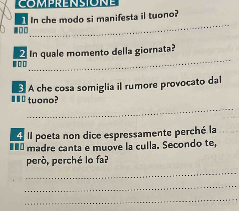 COMPRENSIONE 
1 In che modo si manifesta il tuono? 
2 In quale momento della giornata? 
§ A che cosa somiglia il rumore provocato dal 
tuono? 
4 Il poeta non dice espressamente perché la 
■■ . madre canta e muove la culla. Secondo te, 
però, perché lo fa? 
_ 
_ 
_