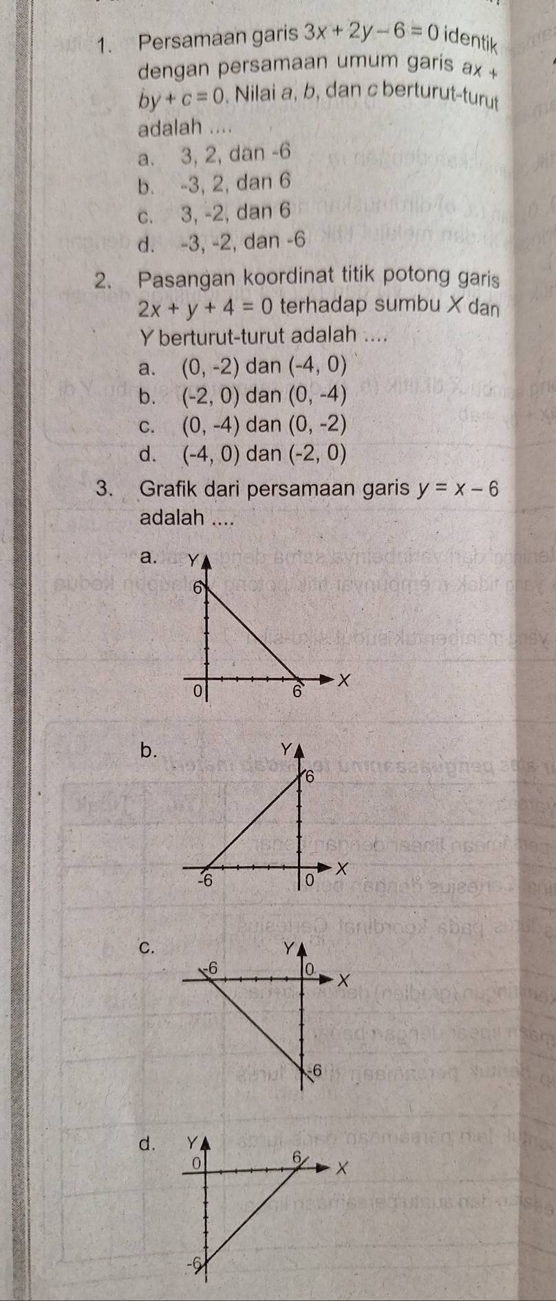 Persamaan garis 3x+2y-6=0 identik
dengan persamaan umum garis ax +
by+c=0. Nilai a, b, dan c berturut-turut
adalah ....
a. 3, 2, dan -6
b. -3, 2, dan 6
c. 3, -2, dan 6
d. -3, -2, dan -6
2. Pasangan koordinat titik potong garis
2x+y+4=0 terhadap sumbu X dan
Y berturut-turut adalah ....
a. (0,-2) dan (-4,0)
b. (-2,0) dan (0,-4)
C. (0,-4) dan (0,-2)
d. (-4,0) dan (-2,0)
3. Grafik dari persamaan garis y=x-6
adalah ....
a.
b.
C.
d. Y
0
6
-6