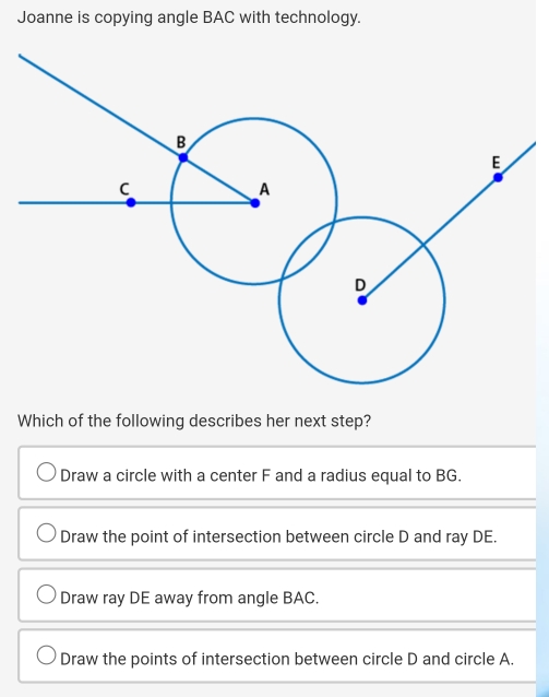 Joanne is copying angle BAC with technology.
Which of the following describes her next step?
Draw a circle with a center F and a radius equal to BG.
Draw the point of intersection between circle D and ray DE.
Draw ray DE away from angle BAC.
Draw the points of intersection between circle D and circle A.