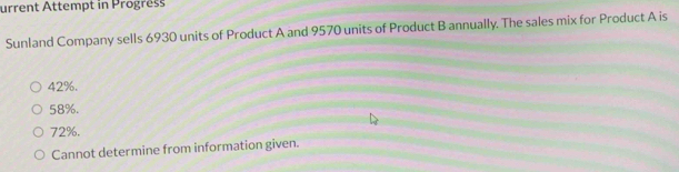 urrent Attempt in Progress
Sunland Company sells 6930 units of Product A and 9570 units of Product B annually. The sales mix for Product A is
42%.
58%.
72%.
Cannot determine from information given.