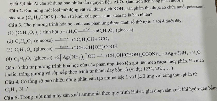 xuất 5,4 tấn Al cần sử dụng bao nhiêu tấn nguyên liệu Al_2O_3 (làm tròn đến hàng phần mười):
Câu 2. Đun nóng một loại mỡ động vật với dung dịch KOH , sản phẩm thu được có chứa muối potassium
stearate (C_17H_35COOK). Phân tử khối của potassium stearate là bao nhiêu?
Câu 3. Cho phương trình hóa học của các phản ứng được đánh số thứ tự từ 1 tới 4 dưới đây:
(1) (C_6H_10O_5)_n(tinhbθ t)+nH_2Oxrightarrow H^+l^.nC_6H_12O_6 (glucose)
(2) C_6H_12O_6 (glucos e)to 2C_2H_5OH+2CO_2
(3) C_6H_12O_6 (glucos e) xrightarrow enzyme2CH_3CH(OH)COOH
(4) C_6H_12O_6 (gluco se) +2[Ag(NH_3)_2]OHto CH_2OH(CHOH)_4COONH_4+2Ag+3NH_3+H_2O
Gán số thứ tự phương trình hoá học của các phản ứng theo tên gọi: lên men rượu, thủy phân, lên men
lactic, tráng gương và sắp xếp theo trình tự thành dãy bốn số (ví dụ: 1234, 4321,.. ).
Câu 4. Có tổng số bao nhiêu đồng phân cấu tạo amine bậc 1 và bậc 2 ứng với công thức phân tử
C_4H_11N ?
Câu 5. Trong một nhà máy sản xuất ammonia theo quy trình Haber, giai đoạn sản xuất khí hydrogen bằng