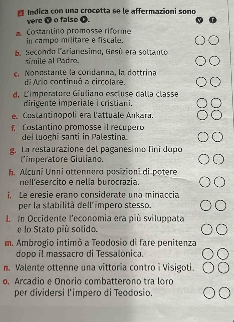 Indica con una crocetta se le affermazioni sono 
vere V o false G. 
a. Costantino promosse riforme 
in campo militare e fiscale. 
b. Secondo l’arianesimo, Gesú era soltanto 
simile al Padre. 
c. Nonostante la condanna, la dottrina 
di Ario continuò a circolare. 
d. L’imperatore Giuliano escluse dalla classe 
dirigente imperiale i cristiani. 
e. Costantinopoli era l’attuale Ankara. 
f. Costantino promosse il recupero 
dei luoghi santi in Palestina. 
g. La restaurazione del paganesimo finí dopo 
l’imperatore Giuliano. 
h. Alcuni Unni ottennero posizioni di potere 
nell’esercito e nella burocrazia. 
i. Le eresie erano considerate una minaccia 
per la stabilità dell’impero stesso. 
L In Occidente l’economia era più sviluppata 
e lo Stato più solido. 
m. Ambrogio intimò a Teodosio di fare penitenza 
dopo il massacro di Tessalonica. 
n. Valente ottenne una vittoria contro i Visigoti. 
o. Arcadio e Onorio combatterono tra loro 
per dividersi l’impero di Teodosio.